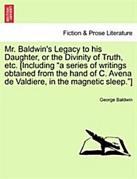 Mr. Baldwins Legacy to His Daughter, or the Divinity of Truth, Etc. [Including A Series of Writings Obtained from the Hand of C. Avena de Valdiere, (Paperback)