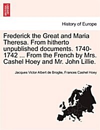 Frederick the Great and Maria Theresa. from Hitherto Unpublished Documents. 1740-1742 ... from the French by Mrs. Cashel Hoey and Mr. John Lillie. Vol (Paperback)