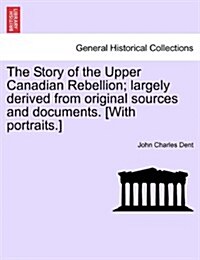 The Story of the Upper Canadian Rebellion; Largely Derived from Original Sources and Documents. [With Portraits.] (Paperback)