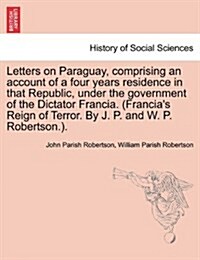 Letters on Paraguay, Comprising an Account of a Four Years Residence in That Republic, Under the Government of the Dictator Francia. (Francias Reign (Paperback)