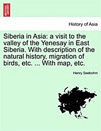 Siberia in Asia: A Visit to the Valley of the Yenesay in East Siberia. with Description of the Natural History, Migration of Birds, Etc (Paperback)