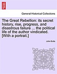 The Great Rebellion: Its Secret History, Rise, Progress, and Disastrous Failure ... the Political Life of the Author Vindicated. [With a Po (Paperback)