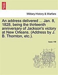 An Address Delivered ... Jan. 8, 1828, Being the Thirteenth Anniversary of Jacksons Victory at New Orleans. (Address by J. B. Thornton, Etc.). (Paperback)