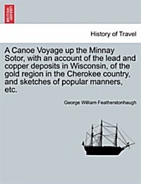 A Canoe Voyage Up the Minnay Sotor, with an Account of the Lead and Copper Deposits in Wisconsin, of the Gold Region in the Cherokee Country, and Sket (Paperback)