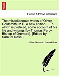 The Miscellaneous Works of Oliver Goldsmith, M.B. a New Edition ... to Which Is Prefixed, Some Account of His Life and Writings [By Thomas Percy, Bish (Paperback)