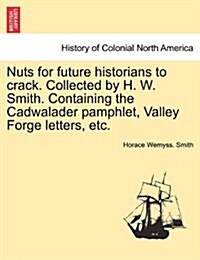 Nuts for Future Historians to Crack. Collected by H. W. Smith. Containing the Cadwalader Pamphlet, Valley Forge Letters, Etc. (Paperback)