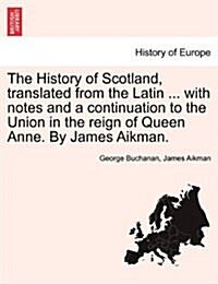 The History of Scotland, Translated from the Latin ... with Notes and a Continuation to the Union in the Reign of Queen Anne. by James Aikman. (Paperback)