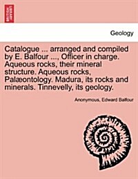 Catalogue ... Arranged and Compiled by E. Balfour ..., Officer in Charge. Aqueous Rocks, Their Mineral Structure. Aqueous Rocks, Palaeontology. Madura (Paperback)