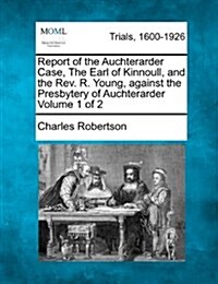 Report of the Auchterarder Case, the Earl of Kinnoull, and the REV. R. Young, Against the Presbytery of Auchterarder Volume 1 of 2 (Paperback)