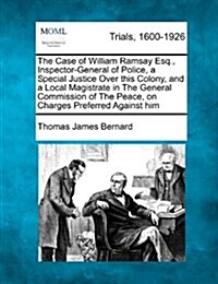 The Case of William Ramsay Esq., Inspector-General of Police, a Special Justice Over This Colony, and a Local Magistrate in the General Commission of (Paperback)