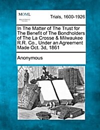 In the Matter of the Trust for the Benefit of the Bondholders of the La Crosse & Milwaukee R.R. Co., Under an Agreement Made Oct. 3D, 1861 (Paperback)