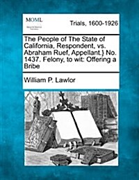 The People of the State of California, Respondent, vs. Abraham Ruef, Appellant.} No. 1437. Felony, to Wit: Offering a Bribe (Paperback)