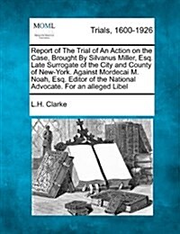 Report of the Trial of an Action on the Case, Brought by Silvanus Miller, Esq. Late Surrogate of the City and County of New-York. Against Mordecai M. (Paperback)