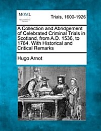 A Collection and Abridgement of Celebrated Criminal Trials in Scotland, from A.D. 1536, to 1784. with Historical and Critical Remarks (Paperback)