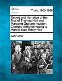 Report and Narrative of the Trial of Thomas Hall and Margaret Graham Houston, Charged with Attempting to Murder Kate Emily Hall (Paperback)