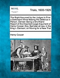 The Right Assumed by the Judges to Fine a Defendant While Making His Defence in Person, Denied: Being a Shorthand Report of the Important Legal Argume (Paperback)