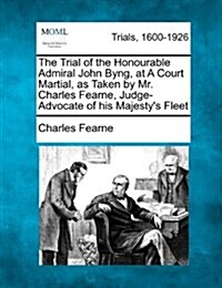 The Trial of the Honourable Admiral John Byng, at a Court Martial, as Taken by Mr. Charles Fearne, Judge-Advocate of His Majestys Fleet (Paperback)