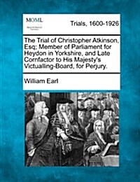 The Trial of Christopher Atkinson, Esq; Member of Parliament for Heydon in Yorkshire, and Late Cornfactor to His Majestys Victualling-Board, for Perj (Paperback)