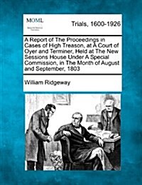 A Report of the Proceedings in Cases of High Treason, at a Court of Oyer and Terminer, Held at the New Sessions House Under a Special Commission, in t (Paperback)