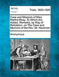 Case and Memoirs of Miss Martha Reay, to Which Are Added, Remarks, by Way of Refutation, on the Case and Memoirs of the REV. Mr. Hackman (Paperback)