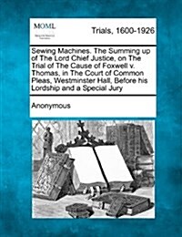 Sewing Machines. the Summing Up of the Lord Chief Justice, on the Trial of the Cause of Foxwell V. Thomas, in the Court of Common Pleas, Westminster H (Paperback)