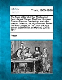 The Trials at Bar of Arthur Thistlewood, Gent. James Watson, the Elder, Surgeon, Thomas Preston, Cordwainer, and John Hooper, Labourer, for High-Treas (Paperback)