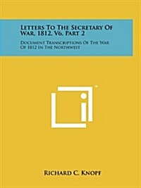 Letters to the Secretary of War, 1812, V6, Part 2: Document Transcriptions of the War of 1812 in the Northwest (Paperback)