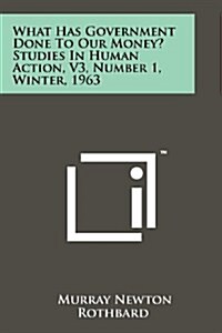What Has Government Done to Our Money? Studies in Human Action, V3, Number 1, Winter, 1963 (Paperback)