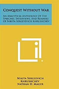 Conquest Without War: An Analytical Anthology of the Speeches, Interviews, and Remarks of Nikita Sergeyevich Khrushchev (Paperback)