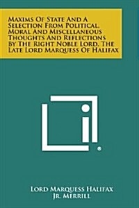 Maxims of State and a Selection from Political, Moral and Miscellaneous Thoughts and Reflections by the Right Noble Lord, the Late Lord Marquess of Ha (Paperback)