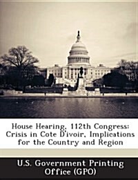 House Hearing, 112th Congress: Crisis in Cote DIvoir, Implications for the Country and Region (Paperback)