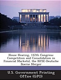 House Hearing, 112th Congress: Competition and Consolidation in Financial Marketsl the NYSE-Deutsche Boerse Merger (Paperback)