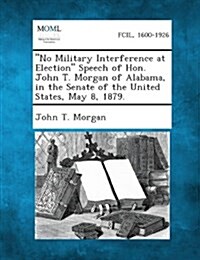 No Military Interference at Election Speech of Hon. John T. Morgan of Alabama, in the Senate of the United States, May 8, 1879. (Paperback)