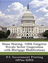 House Hearing, 110th Congress: Private Sector Cooperation with Mortgage Modifications (Paperback)