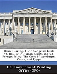 House Hearing, 110th Congress: Ideals vs. Reality in Human Rights and U.S. Foreign Policy: The Cases of Azerbaijan, Cuban, and Egypt (Paperback)