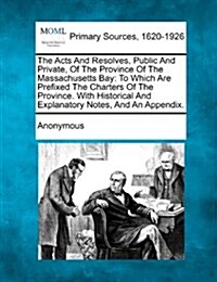 The Acts and Resolves, Public and Private, of the Province of the Massachusetts Bay: To Which Are Prefixed the Charters of the Province. with Historic (Paperback)