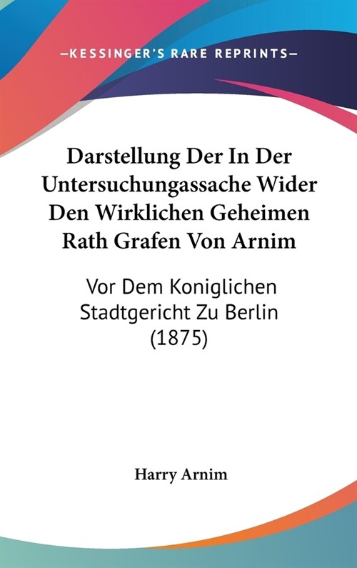 Darstellung Der in Der Untersuchungassache Wider Den Wirklichen Geheimen Rath Grafen Von Arnim: VOR Dem Koniglichen Stadtgericht Zu Berlin (1875) (Hardcover)