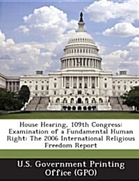 House Hearing, 109th Congress: Examination of a Fundamental Human Right: The 2006 International Religious Freedom Report (Paperback)