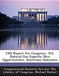 Crs Report for Congress: U.S. Natural Gas Exports: New Opportunities, Uncertain Outcomes (Paperback)