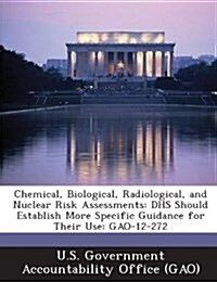 Chemical, Biological, Radiological, and Nuclear Risk Assessments: Dhs Should Establish More Specific Guidance for Their Use: Gao-12-272 (Paperback)