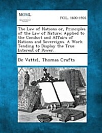 The Law of Nations Or, Principles of the Law of Nature; Applied to the Conduct and Affairs of Nations and Sovereigns. a Work Tending to Display the Tr (Paperback)