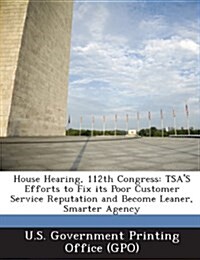 House Hearing, 112th Congress: Tsas Efforts to Fix Its Poor Customer Service Reputation and Become Leaner, Smarter Agency (Paperback)