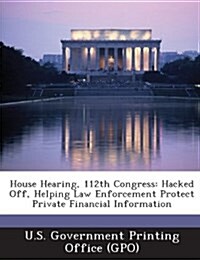 House Hearing, 112th Congress: Hacked Off, Helping Law Enforcement Protect Private Financial Information (Paperback)
