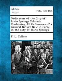 Ordinances of the City of Idaho Springs Colorado Containing All Ordinances of a General Nature Now in Force in the City of Idaho Springs (Paperback)
