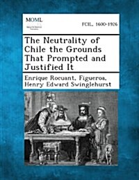 The Neutrality of Chile the Grounds That Prompted and Justified It (Paperback)