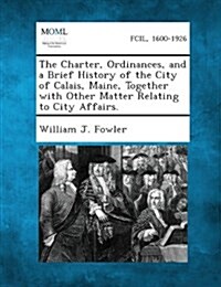 The Charter, Ordinances, and a Brief History of the City of Calais, Maine, Together with Other Matter Relating to City Affairs. (Paperback)