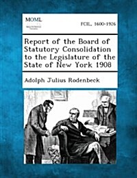 Report of the Board of Statutory Consolidation to the Legislature of the State of New York 1908 (Paperback)