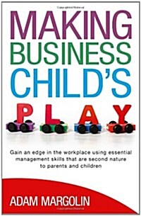 Making Business Childs Play : Gain an Edge in the Workplace Using Essential Management Skills That are Second Nature to Parents and Children (Paperback)