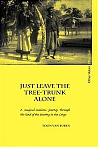 Just Leave the Tree-Trunk Alone : A Magical-Realistic Journey Through the Land of the Bawong in the Congo (Hardcover)