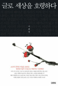 글로 세상을 호령하다 :조선의 문학과 예술을 꽃피운 명문장가들의 뜨겁고도 매혹적인 인생예찬! 